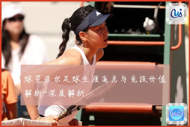 球星劳尔足球生涯高光与竞技价值解析-深度解析