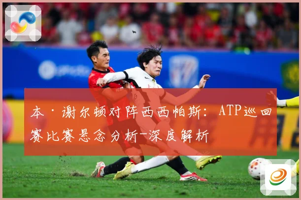本·谢尔顿对阵西西帕斯：ATP巡回赛比赛悬念分析-深度解析