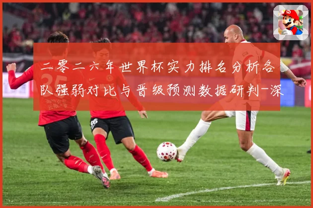 二零二六年世界杯实力排名分析各队强弱对比与晋级预测数据研判-深度解析