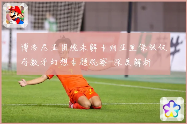 博洛尼亚困境未解卡利亚里保级仅存数学幻想专题观察-深度解析