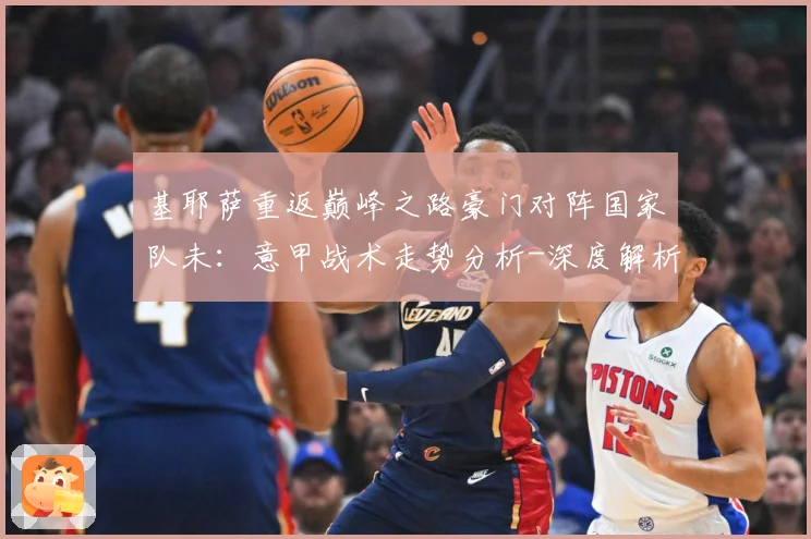 基耶萨重返巅峰之路豪门对阵国家队未：意甲战术走势分析-深度解析