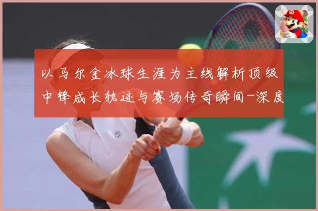 以马尔金冰球生涯为主线解析顶级中锋成长轨迹与赛场传奇瞬间-深度解析