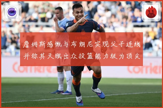 詹姆斯感慨与布朗尼实现父子连线并称其天赋出众投篮能力极为顶尖赛场复盘-深度解析