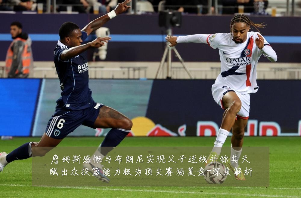 詹姆斯感慨与布朗尼实现父子连线并称其天赋出众投篮能力极为顶尖赛场复盘-深度解析