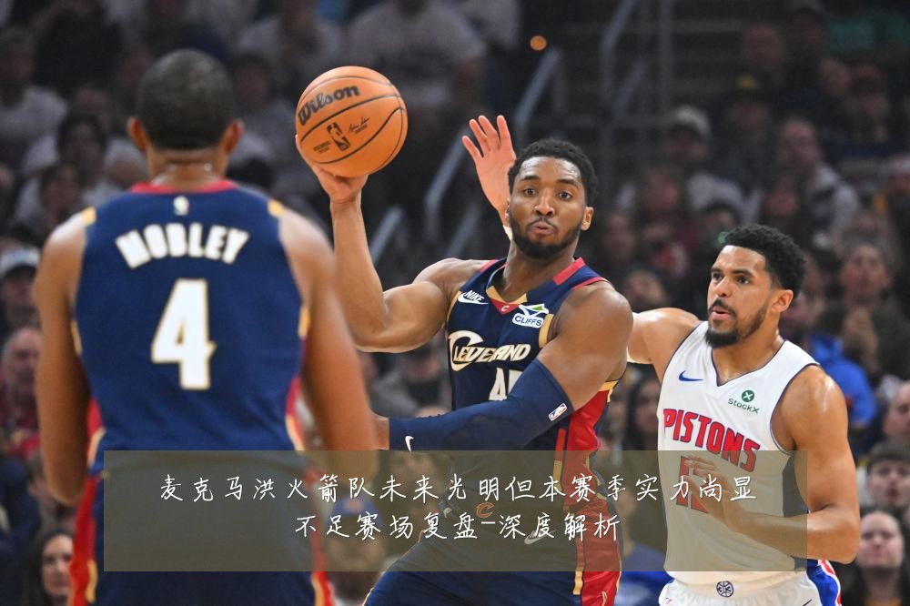 麦克马洪火箭队未来光明但本赛季实力尚显不足赛场复盘-深度解析